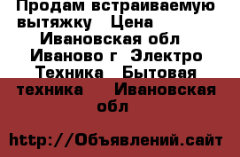 Продам встраиваемую вытяжку › Цена ­ 3 100 - Ивановская обл., Иваново г. Электро-Техника » Бытовая техника   . Ивановская обл.